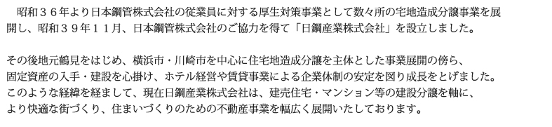 昭和３６年より日本鋼管株式会社の従業員に対する厚生対策事業として数々所の宅地造成分譲事業を展開し、昭和３９年１１月、日本鋼管株式会社のご協力を得て「日鋼産業株式会社」を設立しました。